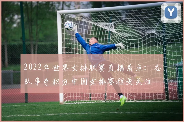 2022年世界女排联赛直播看点：各队争夺积分中国女排赛程受关注