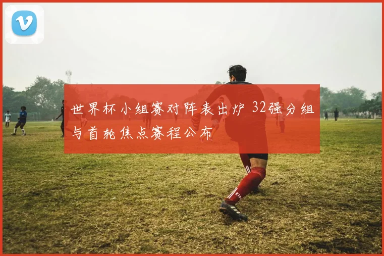 世界杯小组赛对阵表出炉 32强分组与首轮焦点赛程公布