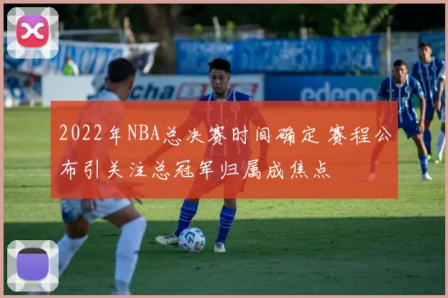 2022年NBA总决赛时间确定 赛程公布引关注总冠军归属成焦点