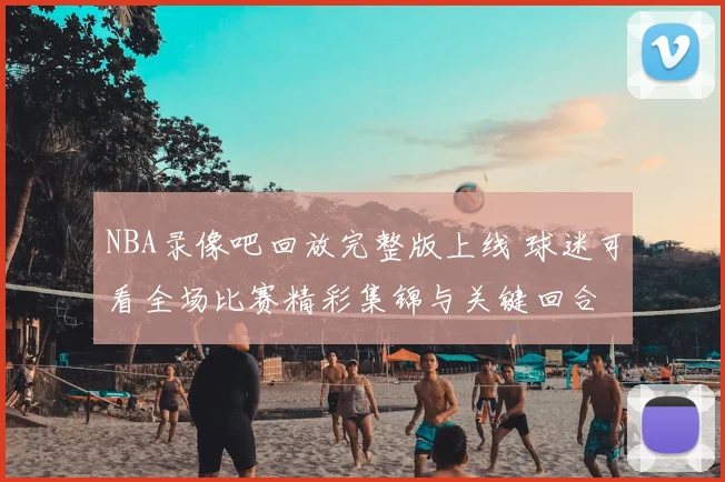 NBA录像吧回放完整版上线 球迷可看全场比赛精彩集锦与关键回合
