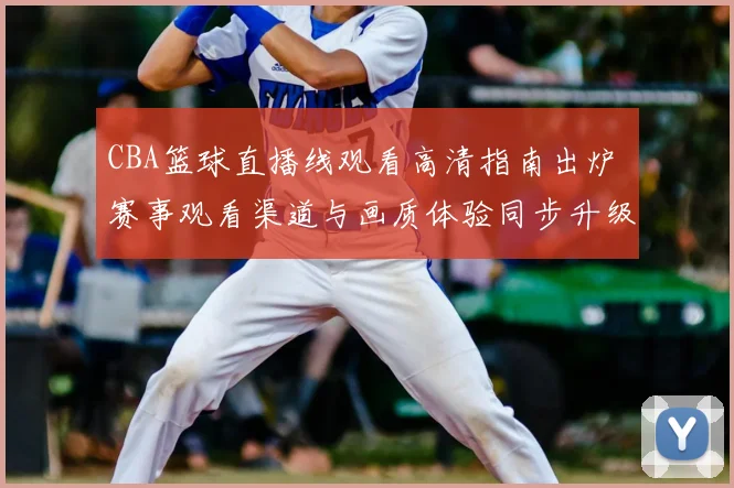CBA篮球直播线观看高清指南出炉 赛事观看渠道与画质体验同步升级