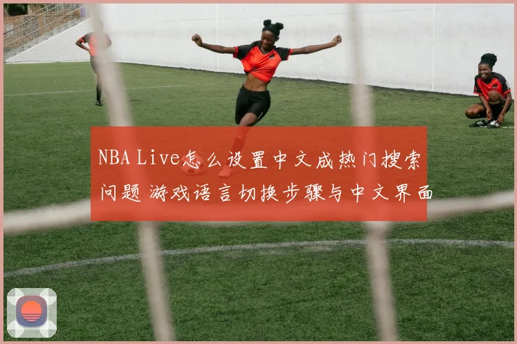 NBA Live怎么设置中文成热门搜索问题 游戏语言切换步骤与中文界面设置教程