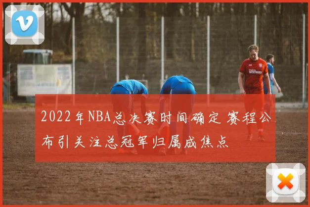 2022年NBA总决赛时间确定 赛程公布引关注总冠军归属成焦点