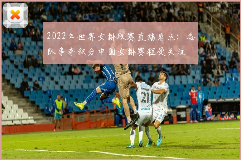 2022年世界女排联赛直播看点：各队争夺积分中国女排赛程受关注