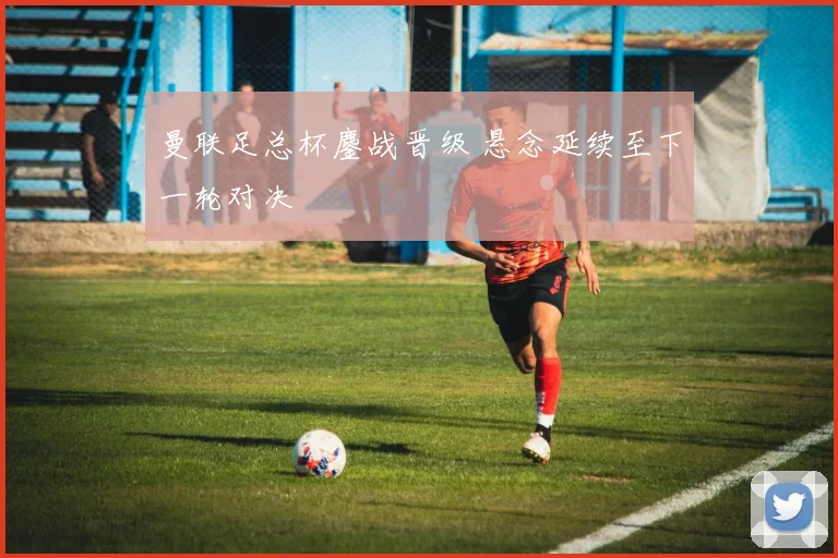 曼联足总杯鏖战晋级 悬念延续至下一轮对决