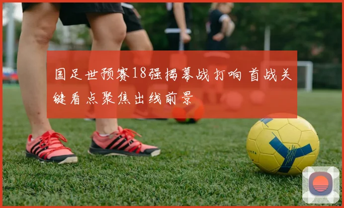 国足世预赛18强揭幕战打响 首战关键看点聚焦出线前景