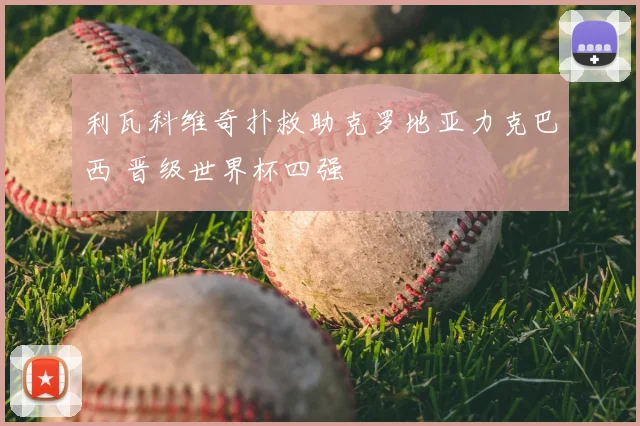 利瓦科维奇扑救助克罗地亚力克巴西 晋级世界杯四强