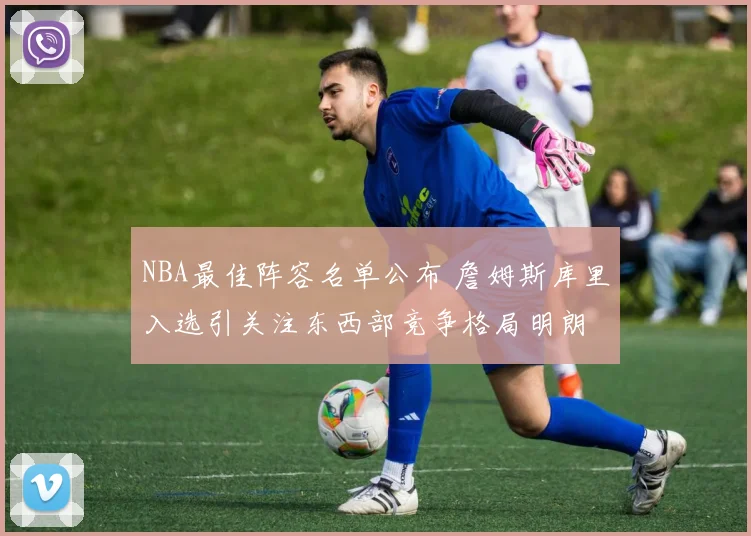 NBA最佳阵容名单公布 詹姆斯库里入选引关注东西部竞争格局明朗