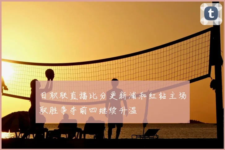 日职联直播比分更新浦和红钻主场取胜争夺前四继续升温